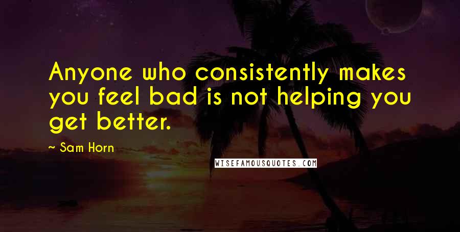 Sam Horn Quotes: Anyone who consistently makes you feel bad is not helping you get better.