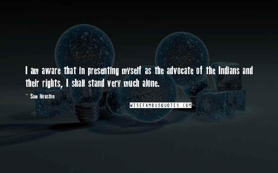 Sam Houston Quotes: I am aware that in presenting myself as the advocate of the Indians and their rights, I shall stand very much alone.