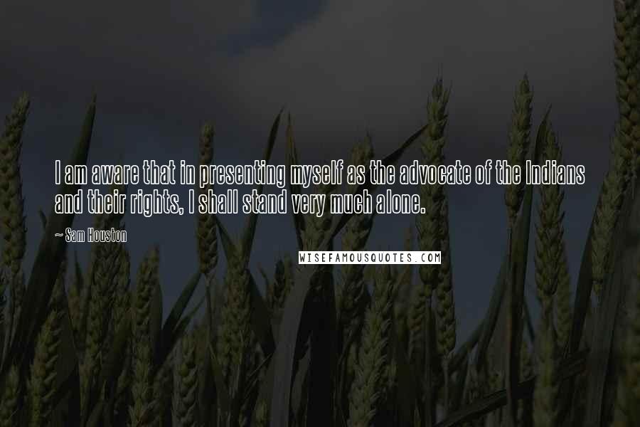 Sam Houston Quotes: I am aware that in presenting myself as the advocate of the Indians and their rights, I shall stand very much alone.