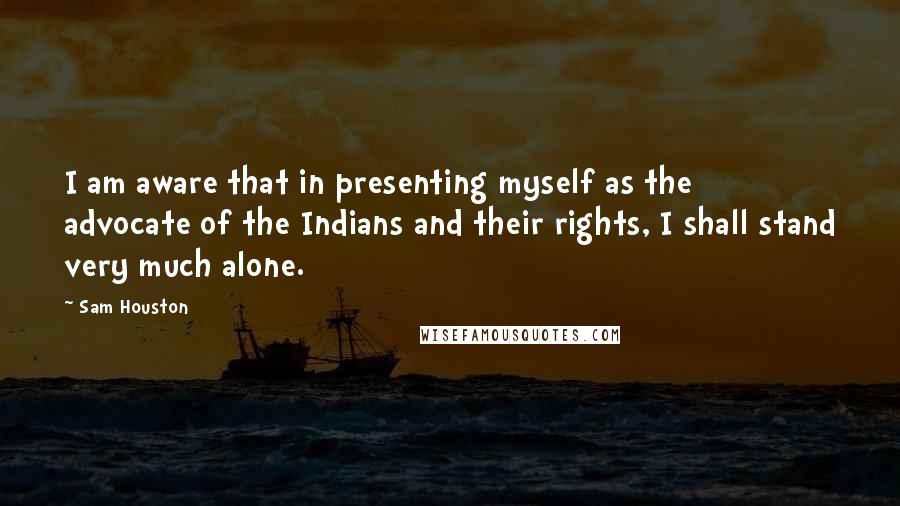 Sam Houston Quotes: I am aware that in presenting myself as the advocate of the Indians and their rights, I shall stand very much alone.