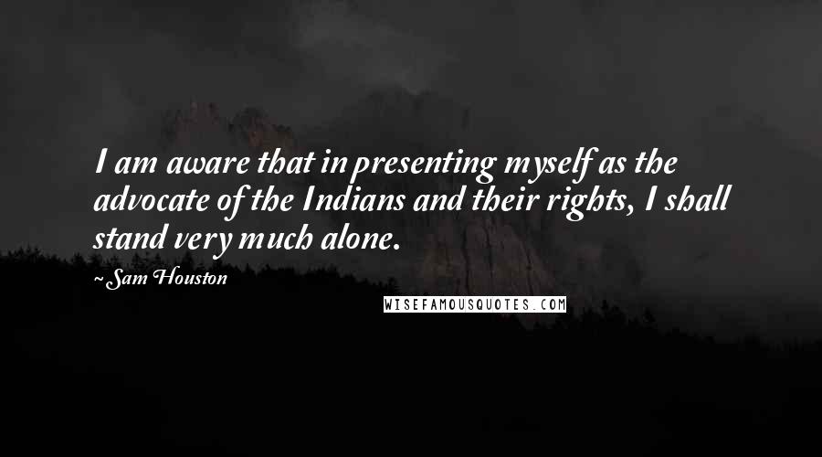 Sam Houston Quotes: I am aware that in presenting myself as the advocate of the Indians and their rights, I shall stand very much alone.