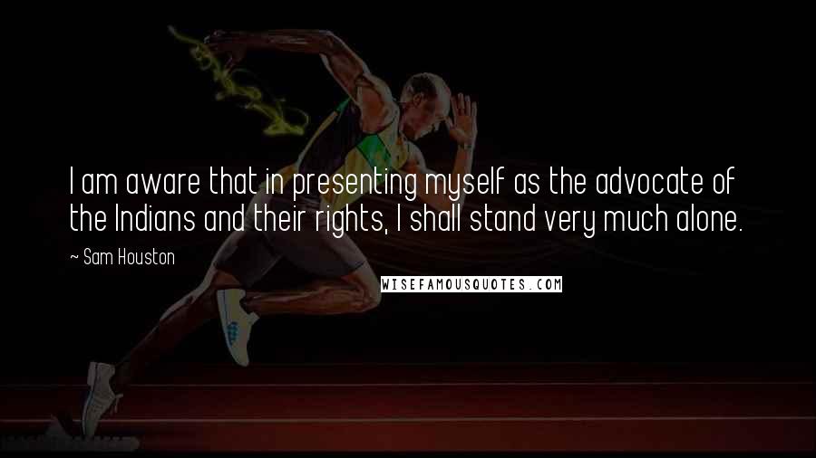 Sam Houston Quotes: I am aware that in presenting myself as the advocate of the Indians and their rights, I shall stand very much alone.