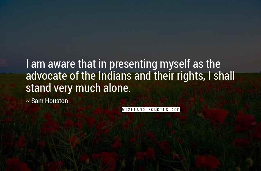 Sam Houston Quotes: I am aware that in presenting myself as the advocate of the Indians and their rights, I shall stand very much alone.