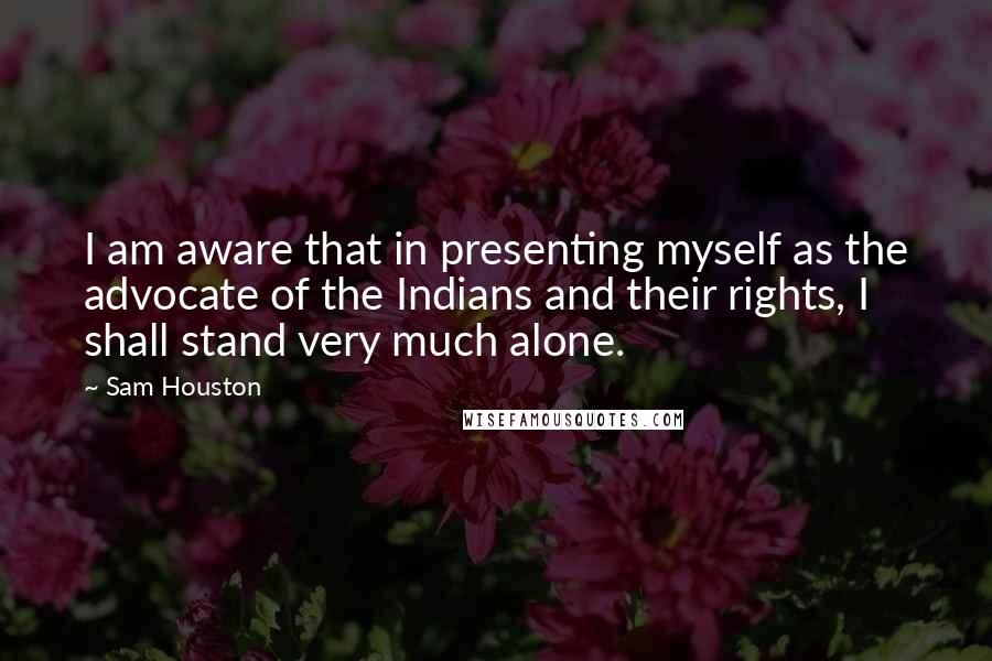 Sam Houston Quotes: I am aware that in presenting myself as the advocate of the Indians and their rights, I shall stand very much alone.