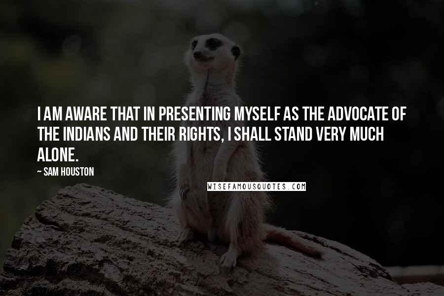 Sam Houston Quotes: I am aware that in presenting myself as the advocate of the Indians and their rights, I shall stand very much alone.
