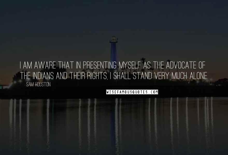 Sam Houston Quotes: I am aware that in presenting myself as the advocate of the Indians and their rights, I shall stand very much alone.