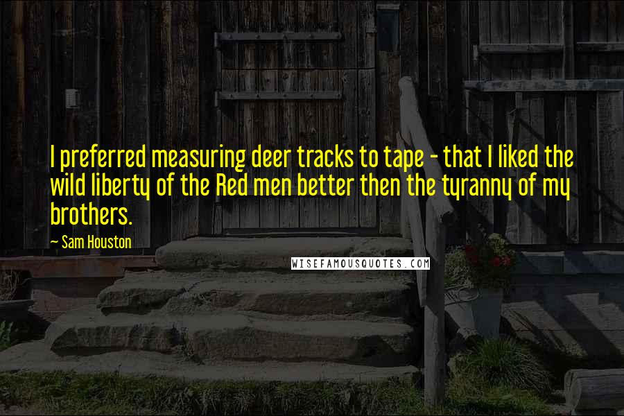 Sam Houston Quotes: I preferred measuring deer tracks to tape - that I liked the wild liberty of the Red men better then the tyranny of my brothers.