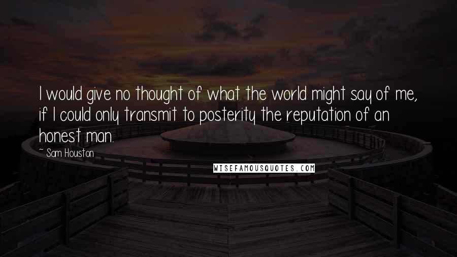 Sam Houston Quotes: I would give no thought of what the world might say of me, if I could only transmit to posterity the reputation of an honest man.