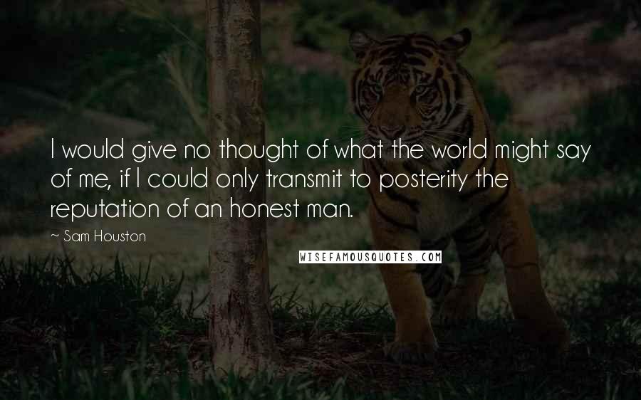 Sam Houston Quotes: I would give no thought of what the world might say of me, if I could only transmit to posterity the reputation of an honest man.
