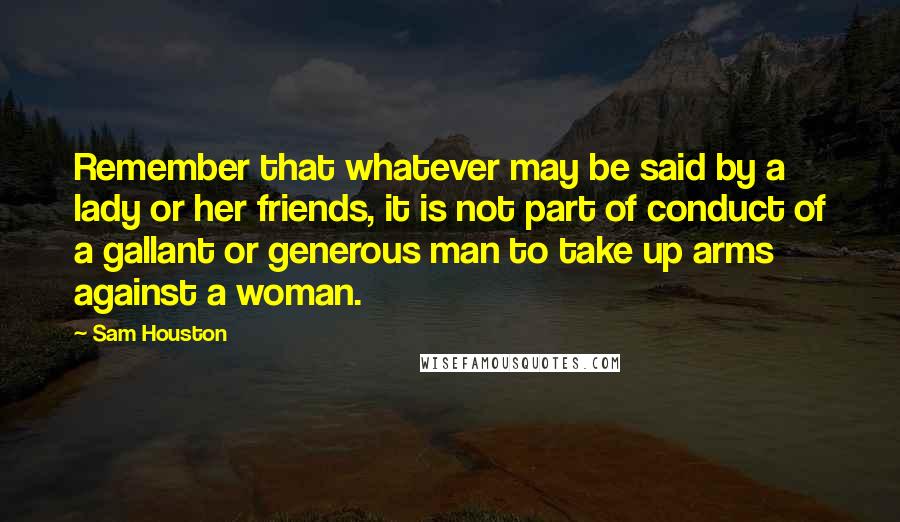 Sam Houston Quotes: Remember that whatever may be said by a lady or her friends, it is not part of conduct of a gallant or generous man to take up arms against a woman.