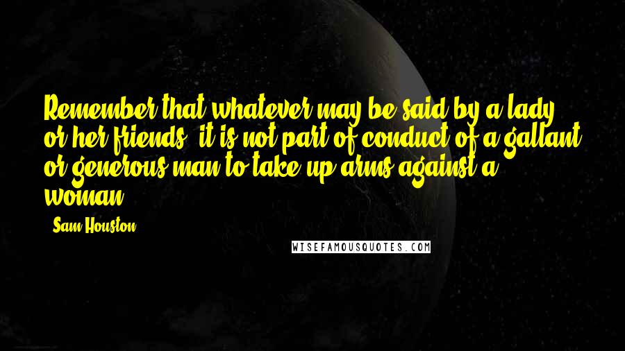 Sam Houston Quotes: Remember that whatever may be said by a lady or her friends, it is not part of conduct of a gallant or generous man to take up arms against a woman.