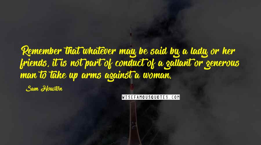 Sam Houston Quotes: Remember that whatever may be said by a lady or her friends, it is not part of conduct of a gallant or generous man to take up arms against a woman.