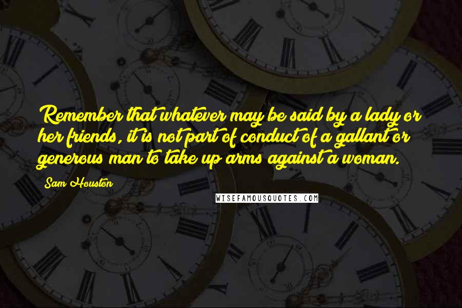 Sam Houston Quotes: Remember that whatever may be said by a lady or her friends, it is not part of conduct of a gallant or generous man to take up arms against a woman.