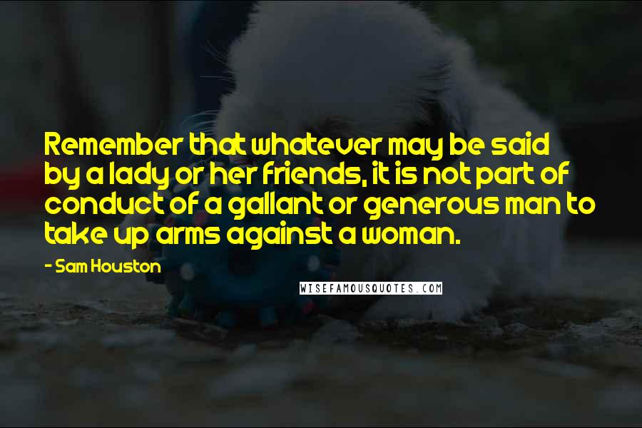 Sam Houston Quotes: Remember that whatever may be said by a lady or her friends, it is not part of conduct of a gallant or generous man to take up arms against a woman.