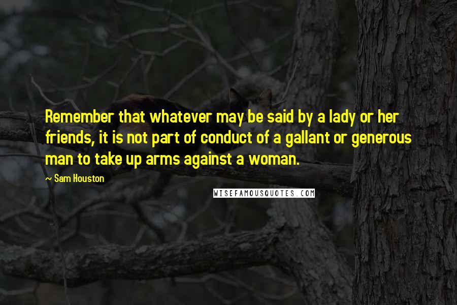 Sam Houston Quotes: Remember that whatever may be said by a lady or her friends, it is not part of conduct of a gallant or generous man to take up arms against a woman.