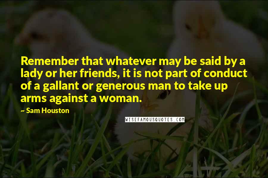 Sam Houston Quotes: Remember that whatever may be said by a lady or her friends, it is not part of conduct of a gallant or generous man to take up arms against a woman.