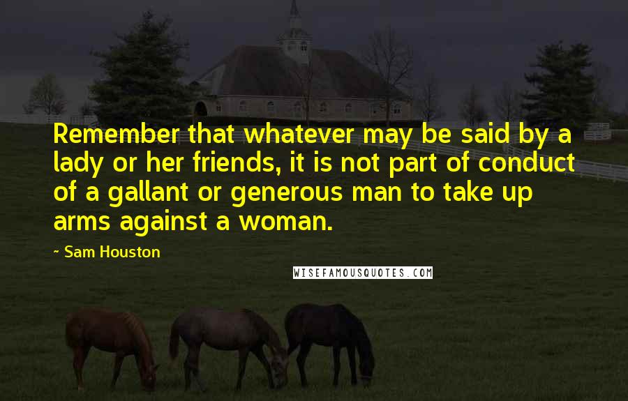 Sam Houston Quotes: Remember that whatever may be said by a lady or her friends, it is not part of conduct of a gallant or generous man to take up arms against a woman.