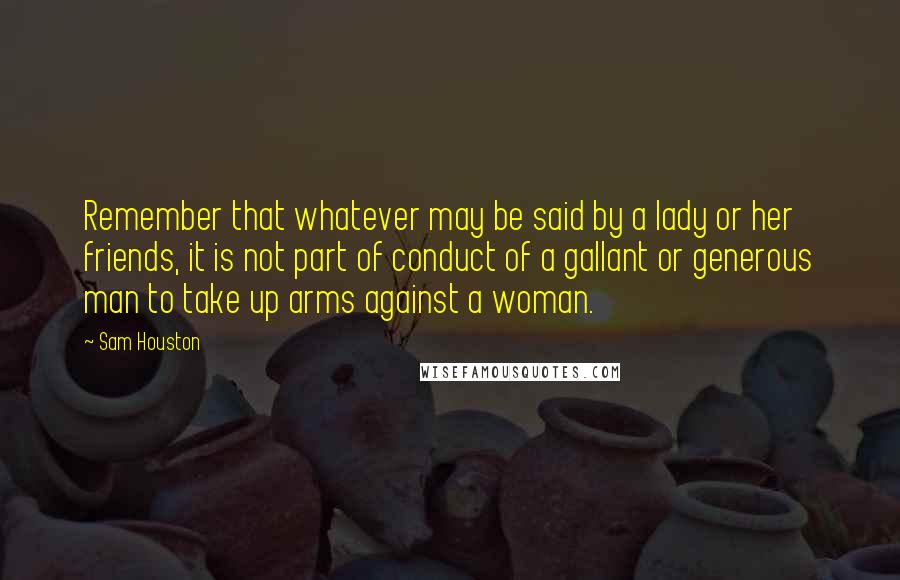 Sam Houston Quotes: Remember that whatever may be said by a lady or her friends, it is not part of conduct of a gallant or generous man to take up arms against a woman.