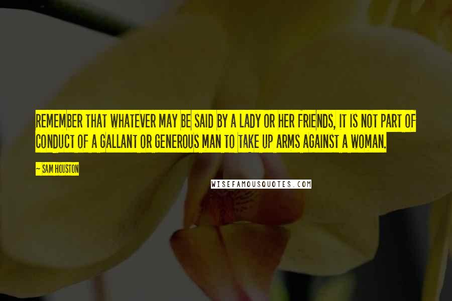 Sam Houston Quotes: Remember that whatever may be said by a lady or her friends, it is not part of conduct of a gallant or generous man to take up arms against a woman.