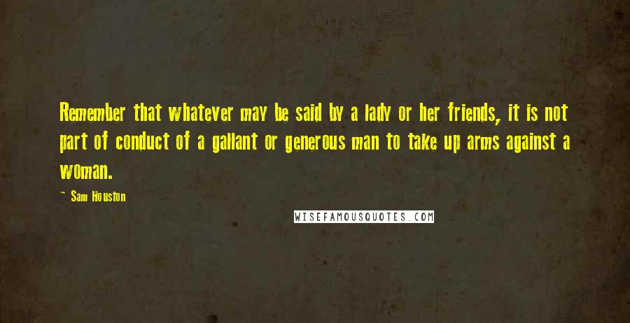 Sam Houston Quotes: Remember that whatever may be said by a lady or her friends, it is not part of conduct of a gallant or generous man to take up arms against a woman.