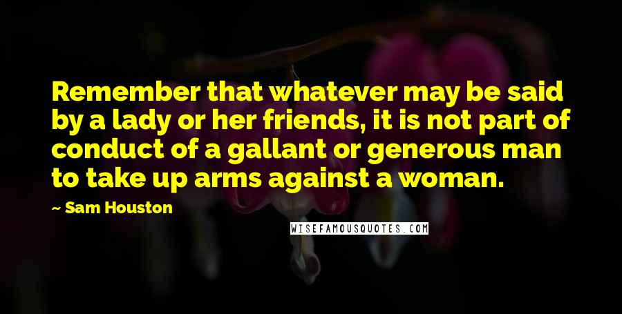 Sam Houston Quotes: Remember that whatever may be said by a lady or her friends, it is not part of conduct of a gallant or generous man to take up arms against a woman.