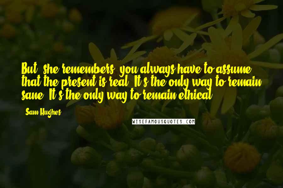 Sam Hughes Quotes: But, she remembers, you always have to assume that the present is real. It's the only way to remain sane. It's the only way to remain ethical.
