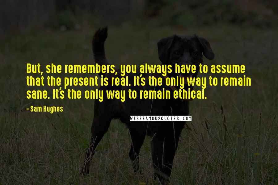 Sam Hughes Quotes: But, she remembers, you always have to assume that the present is real. It's the only way to remain sane. It's the only way to remain ethical.