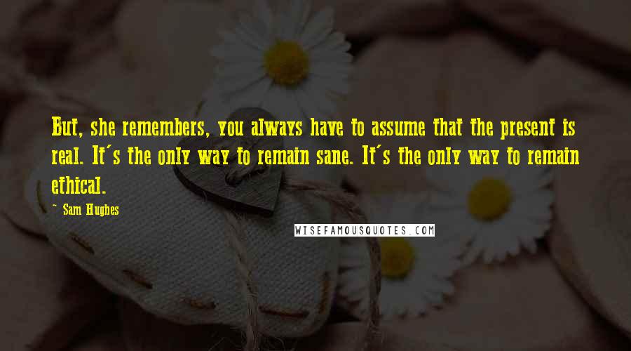 Sam Hughes Quotes: But, she remembers, you always have to assume that the present is real. It's the only way to remain sane. It's the only way to remain ethical.