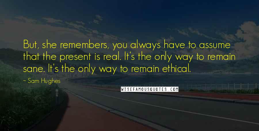 Sam Hughes Quotes: But, she remembers, you always have to assume that the present is real. It's the only way to remain sane. It's the only way to remain ethical.