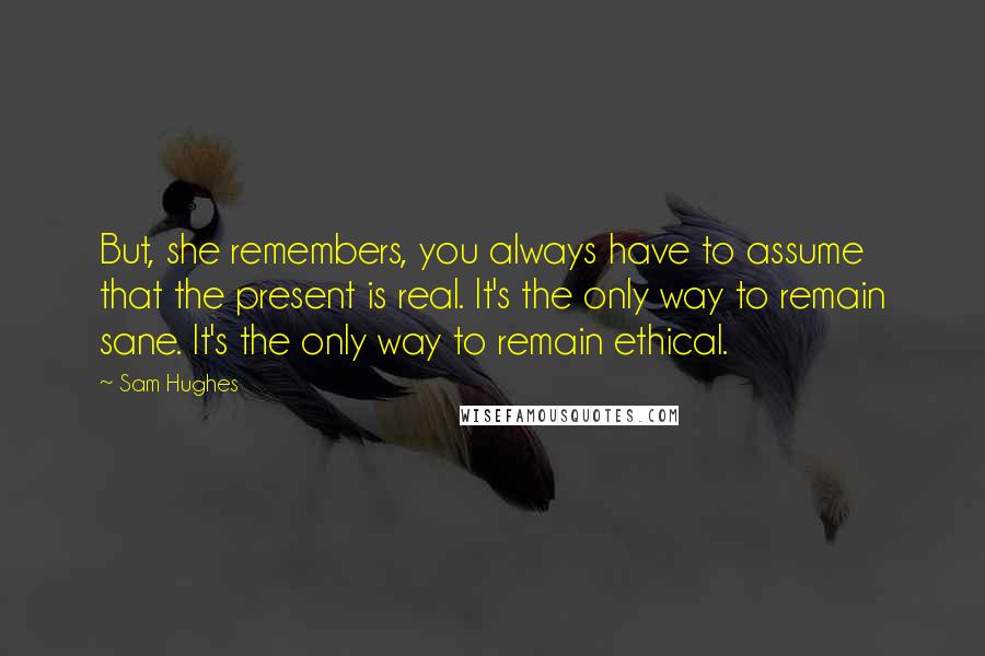 Sam Hughes Quotes: But, she remembers, you always have to assume that the present is real. It's the only way to remain sane. It's the only way to remain ethical.