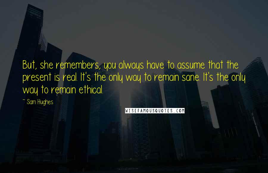 Sam Hughes Quotes: But, she remembers, you always have to assume that the present is real. It's the only way to remain sane. It's the only way to remain ethical.