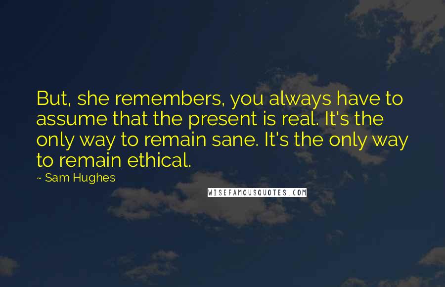Sam Hughes Quotes: But, she remembers, you always have to assume that the present is real. It's the only way to remain sane. It's the only way to remain ethical.