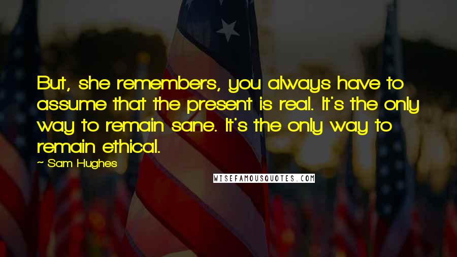 Sam Hughes Quotes: But, she remembers, you always have to assume that the present is real. It's the only way to remain sane. It's the only way to remain ethical.