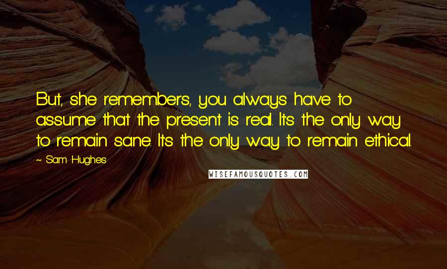 Sam Hughes Quotes: But, she remembers, you always have to assume that the present is real. It's the only way to remain sane. It's the only way to remain ethical.
