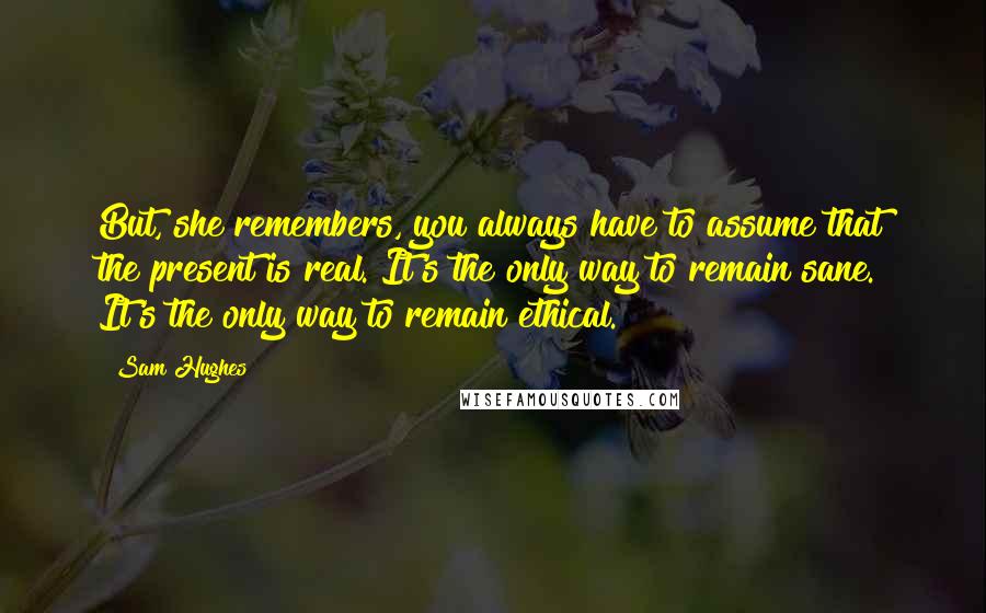 Sam Hughes Quotes: But, she remembers, you always have to assume that the present is real. It's the only way to remain sane. It's the only way to remain ethical.