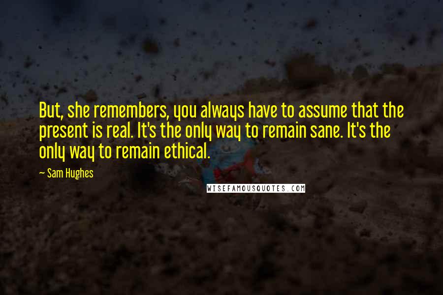 Sam Hughes Quotes: But, she remembers, you always have to assume that the present is real. It's the only way to remain sane. It's the only way to remain ethical.