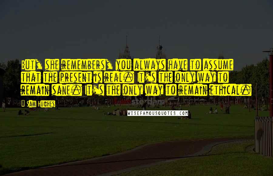 Sam Hughes Quotes: But, she remembers, you always have to assume that the present is real. It's the only way to remain sane. It's the only way to remain ethical.