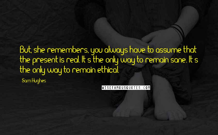 Sam Hughes Quotes: But, she remembers, you always have to assume that the present is real. It's the only way to remain sane. It's the only way to remain ethical.