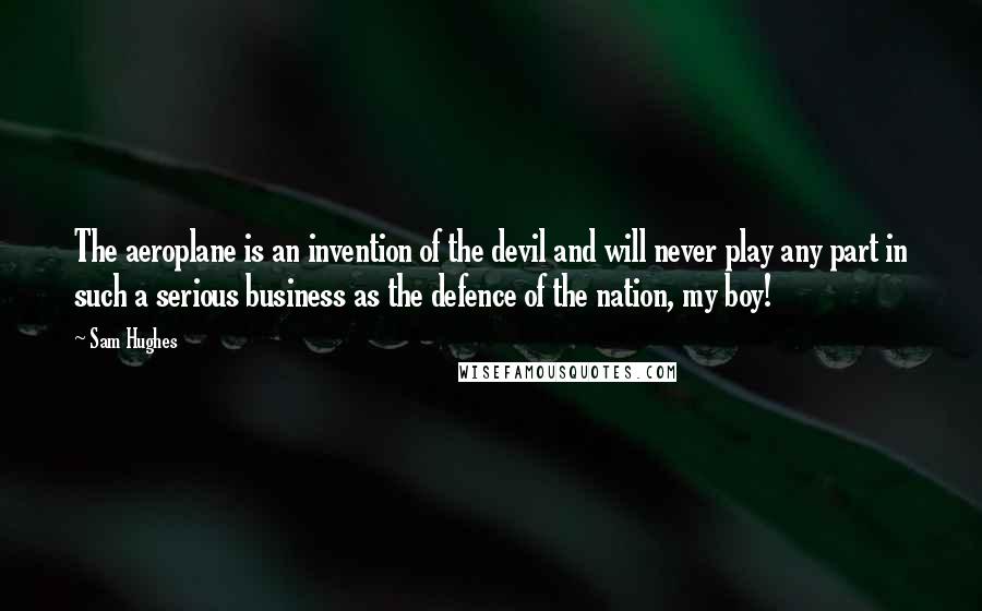 Sam Hughes Quotes: The aeroplane is an invention of the devil and will never play any part in such a serious business as the defence of the nation, my boy!