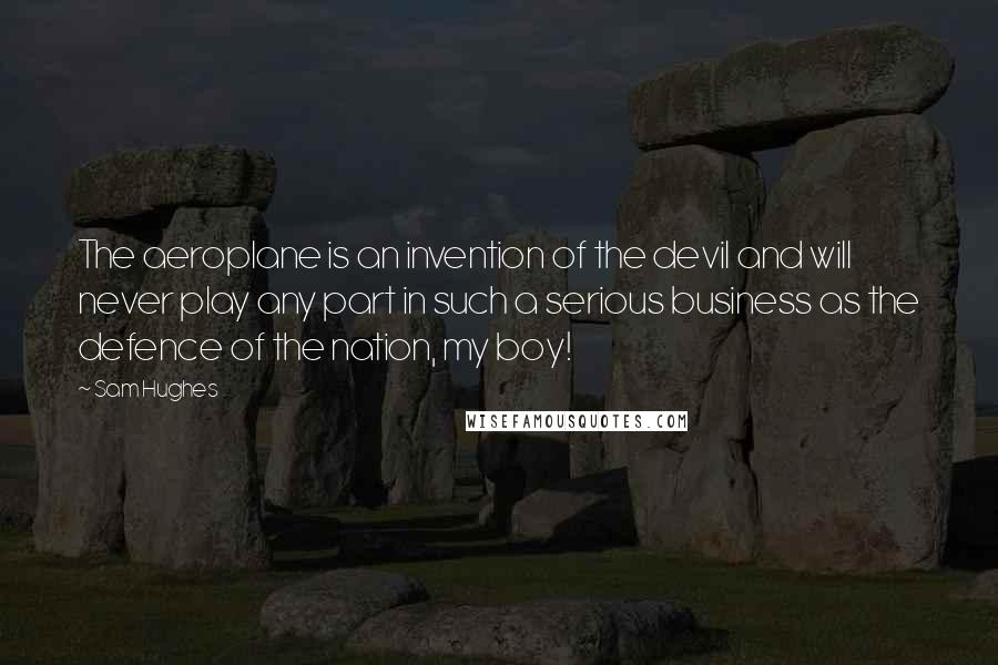 Sam Hughes Quotes: The aeroplane is an invention of the devil and will never play any part in such a serious business as the defence of the nation, my boy!