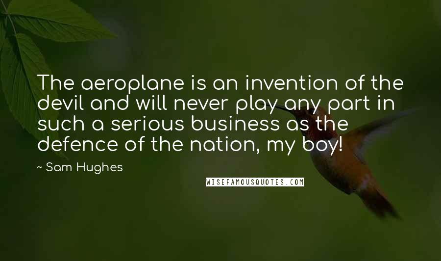 Sam Hughes Quotes: The aeroplane is an invention of the devil and will never play any part in such a serious business as the defence of the nation, my boy!