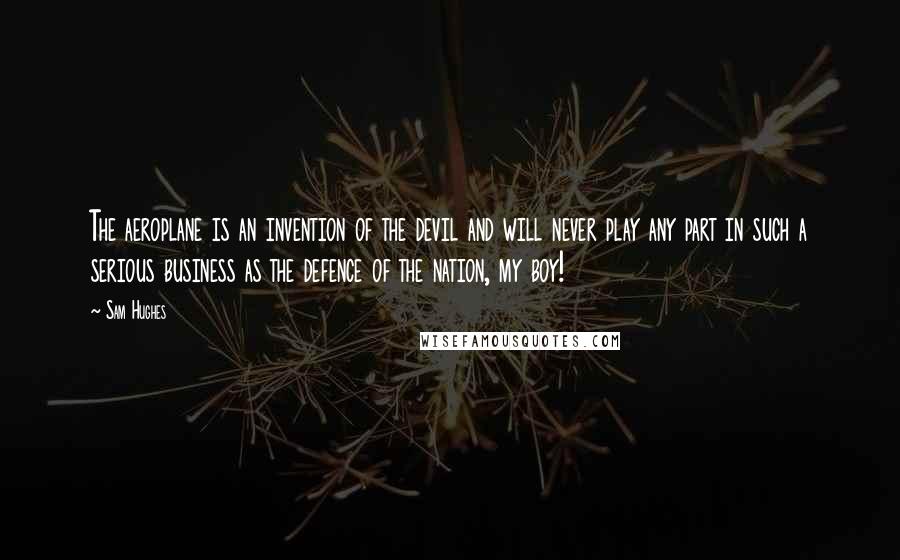 Sam Hughes Quotes: The aeroplane is an invention of the devil and will never play any part in such a serious business as the defence of the nation, my boy!