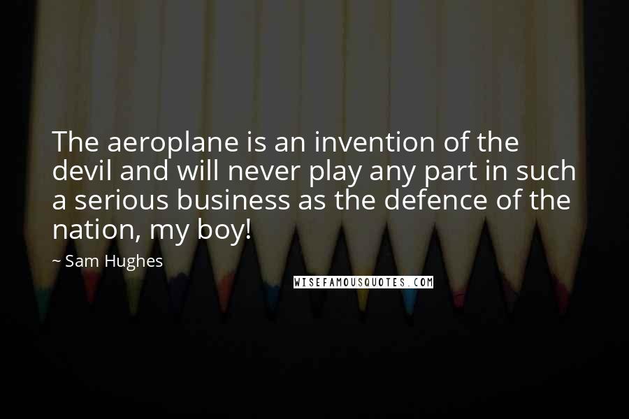 Sam Hughes Quotes: The aeroplane is an invention of the devil and will never play any part in such a serious business as the defence of the nation, my boy!