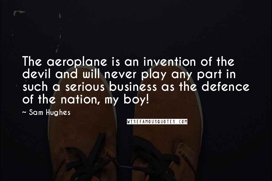 Sam Hughes Quotes: The aeroplane is an invention of the devil and will never play any part in such a serious business as the defence of the nation, my boy!