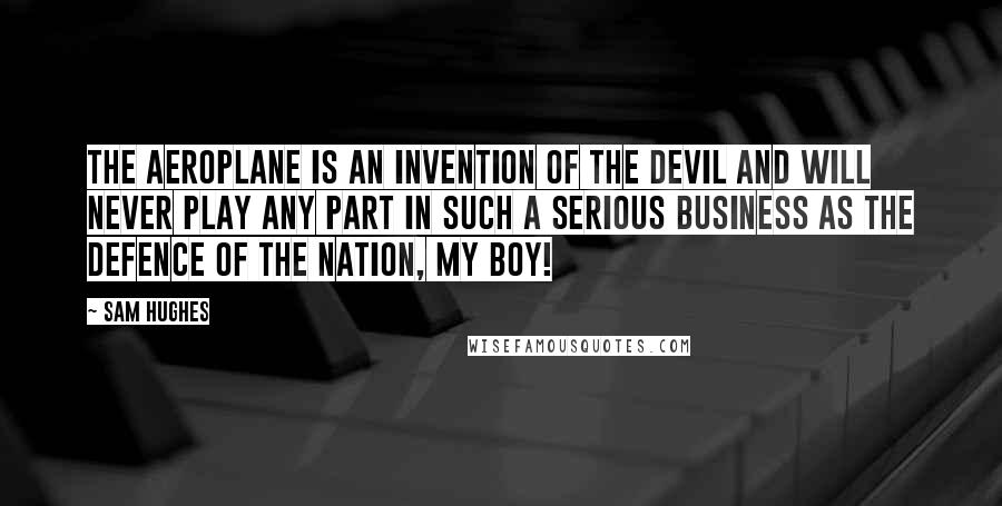 Sam Hughes Quotes: The aeroplane is an invention of the devil and will never play any part in such a serious business as the defence of the nation, my boy!