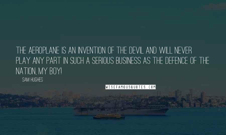 Sam Hughes Quotes: The aeroplane is an invention of the devil and will never play any part in such a serious business as the defence of the nation, my boy!