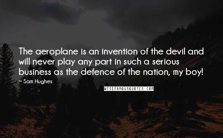 Sam Hughes Quotes: The aeroplane is an invention of the devil and will never play any part in such a serious business as the defence of the nation, my boy!