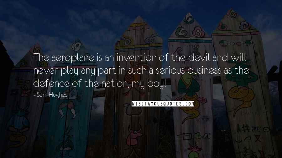 Sam Hughes Quotes: The aeroplane is an invention of the devil and will never play any part in such a serious business as the defence of the nation, my boy!