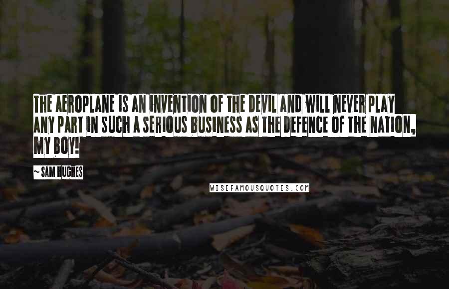 Sam Hughes Quotes: The aeroplane is an invention of the devil and will never play any part in such a serious business as the defence of the nation, my boy!