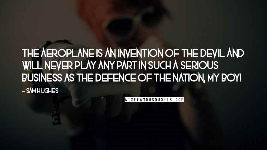 Sam Hughes Quotes: The aeroplane is an invention of the devil and will never play any part in such a serious business as the defence of the nation, my boy!